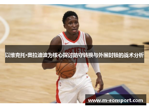 以维克托·奥拉迪波为核心探讨防守转换与外围封锁的战术分析