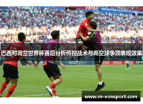 巴西对荷兰世界杯赛后分析传控战术与高空球争顶表现效果