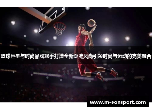 篮球巨星与时尚品牌联手打造全新潮流风尚引领时尚与运动的完美融合
