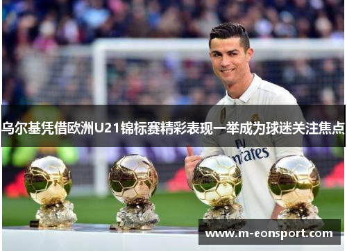乌尔基凭借欧洲U21锦标赛精彩表现一举成为球迷关注焦点