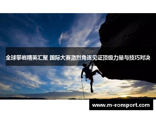 全球攀岩精英汇聚 国际大赛激烈角逐见证顶级力量与技巧对决
