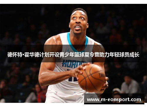 德怀特·霍华德计划开设青少年篮球夏令营助力年轻球员成长