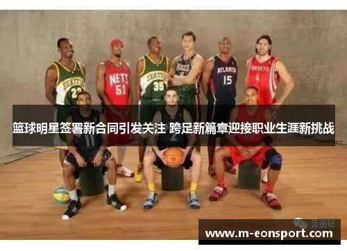 篮球明星签署新合同引发关注 跨足新篇章迎接职业生涯新挑战