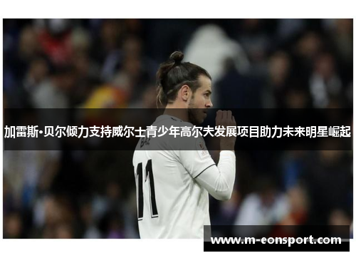 加雷斯·贝尔倾力支持威尔士青少年高尔夫发展项目助力未来明星崛起