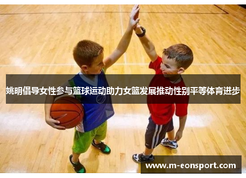 姚明倡导女性参与篮球运动助力女篮发展推动性别平等体育进步
