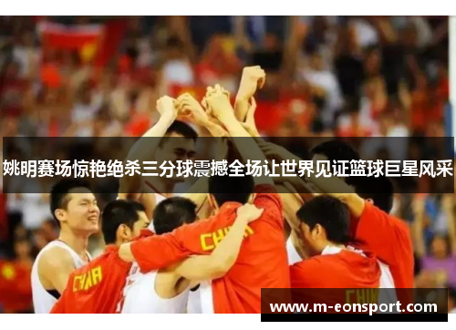 姚明赛场惊艳绝杀三分球震撼全场让世界见证篮球巨星风采