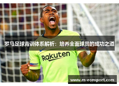 罗马足球青训体系解析：培养全面球员的成功之道