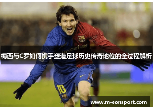 梅西与C罗如何携手塑造足球历史传奇地位的全过程解析