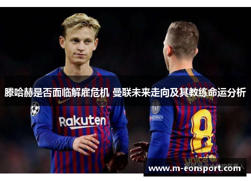 滕哈赫是否面临解雇危机 曼联未来走向及其教练命运分析