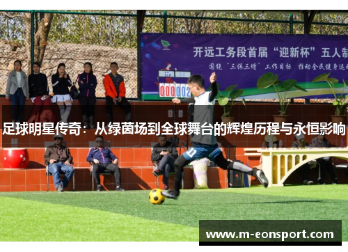 足球明星传奇：从绿茵场到全球舞台的辉煌历程与永恒影响