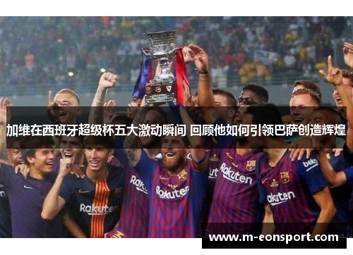 加维在西班牙超级杯五大激动瞬间 回顾他如何引领巴萨创造辉煌