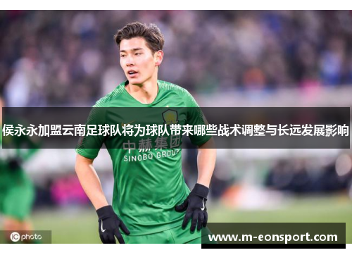 侯永永加盟云南足球队将为球队带来哪些战术调整与长远发展影响