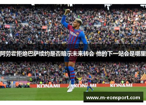 阿劳霍拒绝巴萨续约是否暗示未来转会 他的下一站会是哪里